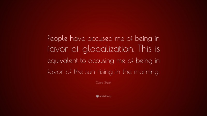 Clare Short Quote: “People have accused me of being in favor of globalization. This is equivalent to accusing me of being in favor of the sun rising in the morning.”