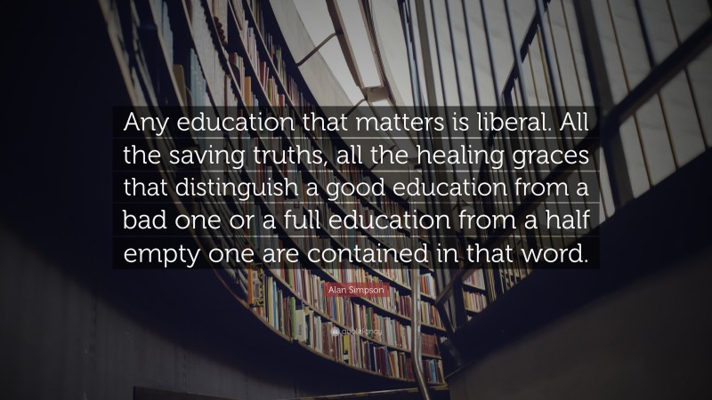 Alan Simpson Quote: “Any education that matters is liberal. All the saving truths, all the healing graces that distinguish a good education from a bad one or a full education from a half empty one are contained in that word.”
