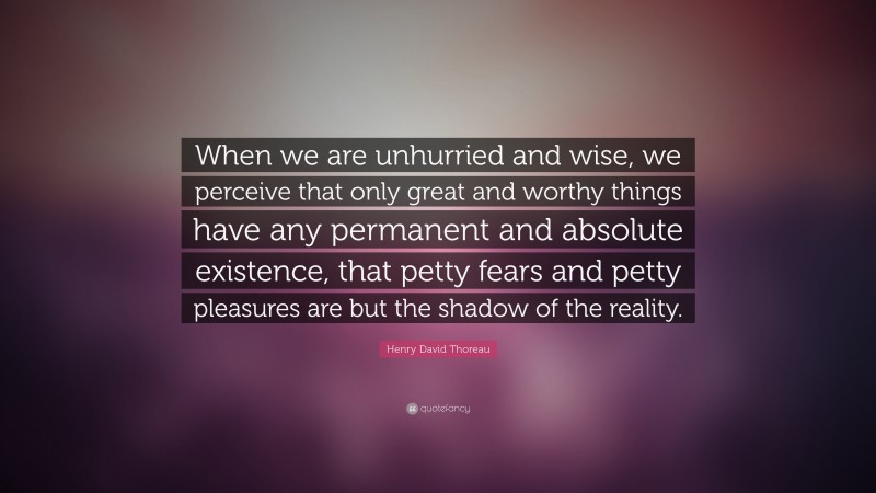 Henry David Thoreau Quote: “When we are unhurried and wise, we perceive that only great and worthy things have any permanent and absolute existence, that petty fears and petty pleasures are but the shadow of the reality.”