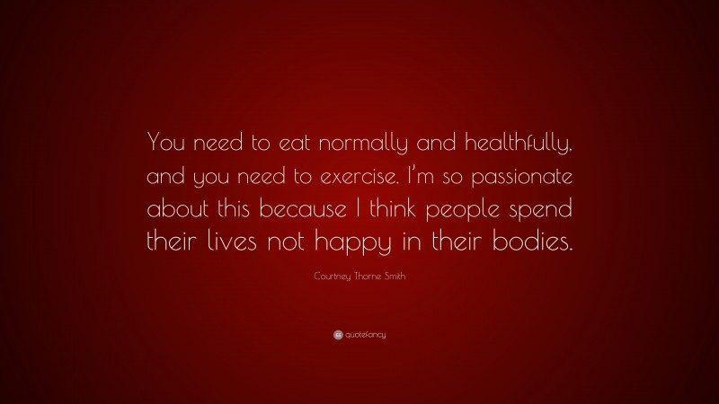 Courtney Thorne Smith Quote: “You need to eat normally and healthfully, and you need to exercise. I’m so passionate about this because I think people spend their lives not happy in their bodies.”