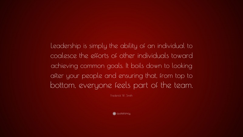 Frederick W. Smith Quote: “Leadership is simply the ability of an individual to coalesce the efforts of other individuals toward achieving common goals. It boils down to looking after your people and ensuring that, from top to bottom, everyone feels part of the team.”