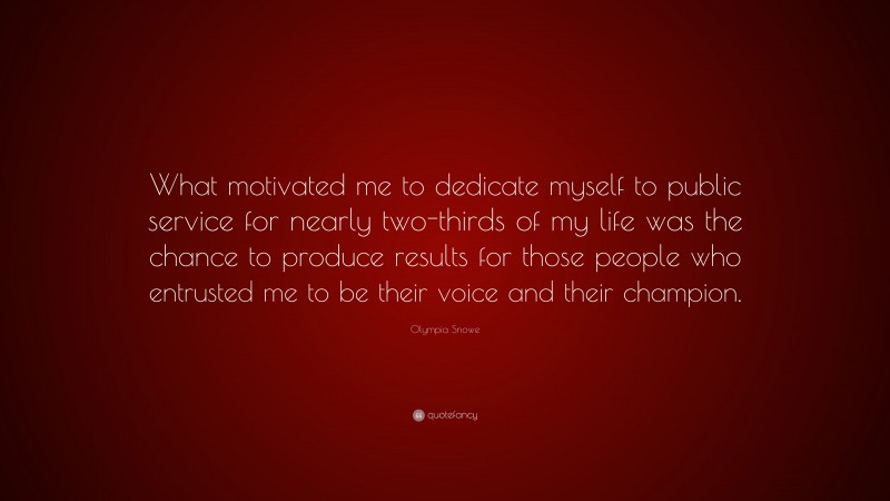 Olympia Snowe Quote: “What motivated me to dedicate myself to public service for nearly two-thirds of my life was the chance to produce results for those people who entrusted me to be their voice and their champion.”