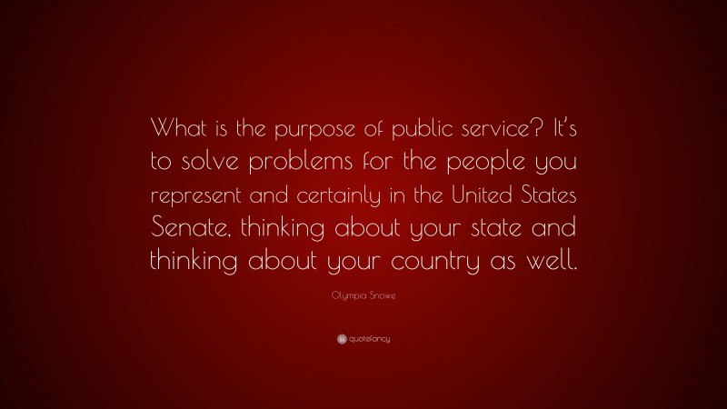 Olympia Snowe Quote: “What is the purpose of public service? It’s to solve problems for the people you represent and certainly in the United States Senate, thinking about your state and thinking about your country as well.”