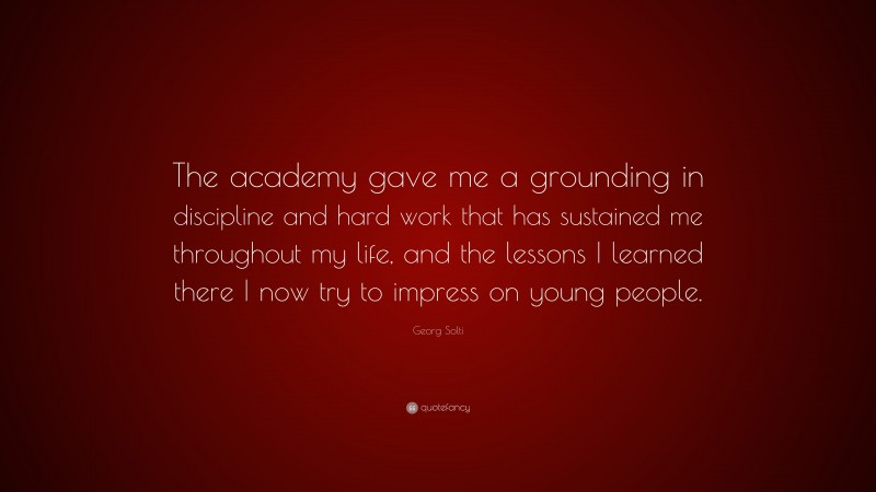 Georg Solti Quote: “The academy gave me a grounding in discipline and hard work that has sustained me throughout my life, and the lessons I learned there I now try to impress on young people.”