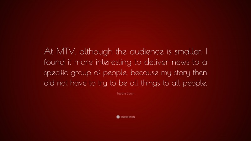 Tabitha Soren Quote: “At MTV, although the audience is smaller, I found it more interesting to deliver news to a specific group of people, because my story then did not have to try to be all things to all people.”