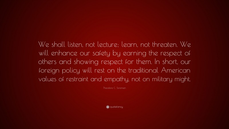 Theodore C. Sorensen Quote: “We shall listen, not lecture; learn, not threaten. We will enhance our safety by earning the respect of others and showing respect for them. In short, our foreign policy will rest on the traditional American values of restraint and empathy, not on military might.”