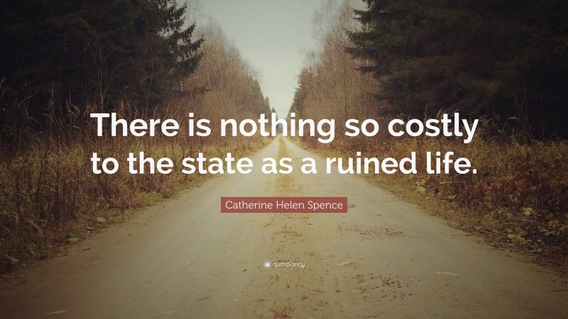 Catherine Helen Spence Quote: “There is nothing so costly to the state as a ruined life.”