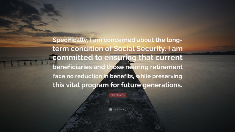 Cliff Stearns Quote: “Specifically, I am concerned about the long-term condition of Social Security. I am committed to ensuring that current beneficiaries and those nearing retirement face no reduction in benefits, while preserving this vital program for future generations.”