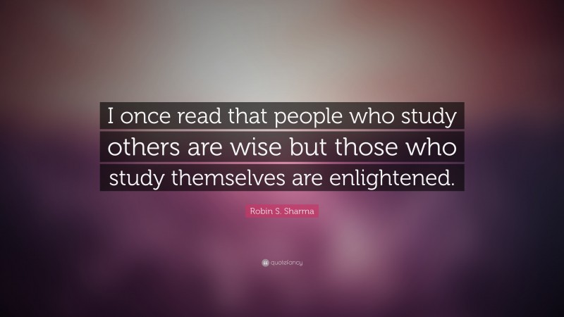 Robin S. Sharma Quote: “I once read that people who study others are wise but those who study themselves are enlightened.”