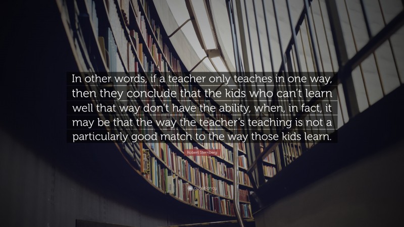Robert Sternberg Quote: “In other words, if a teacher only teaches in one way, then they conclude that the kids who can’t learn well that way don’t have the ability, when, in fact, it may be that the way the teacher’s teaching is not a particularly good match to the way those kids learn.”