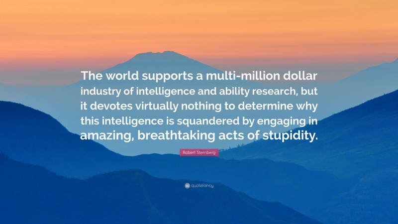 Robert Sternberg Quote: “The world supports a multi-million dollar industry of intelligence and ability research, but it devotes virtually nothing to determine why this intelligence is squandered by engaging in amazing, breathtaking acts of stupidity.”