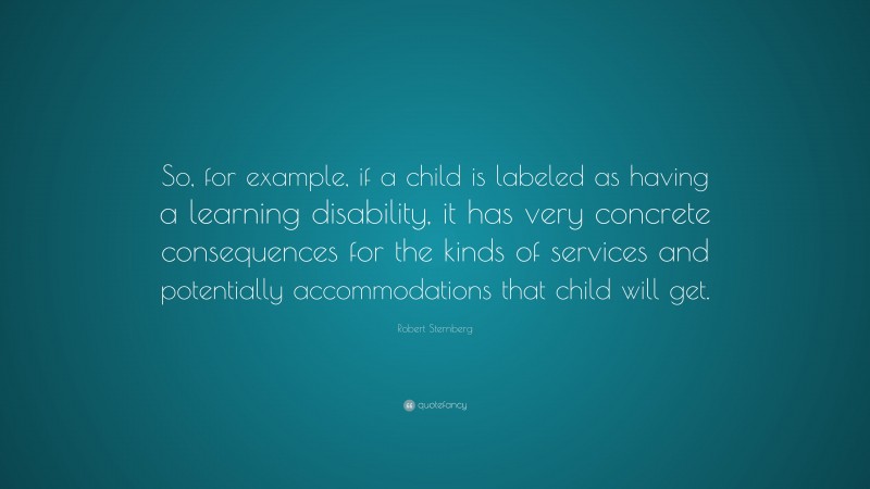 Robert Sternberg Quote: “So, for example, if a child is labeled as having a learning disability, it has very concrete consequences for the kinds of services and potentially accommodations that child will get.”