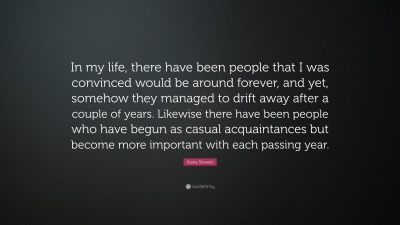 Alana Stewart Quote: “In my life, there have been people that I was convinced would be around forever, and yet, somehow they managed to drift away after a couple of years. Likewise there have been people who have begun as casual acquaintances but become more important with each passing year.”