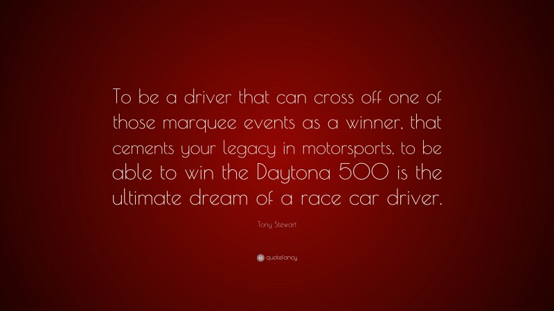 Tony Stewart Quote: “To be a driver that can cross off one of those marquee events as a winner, that cements your legacy in motorsports, to be able to win the Daytona 500 is the ultimate dream of a race car driver.”