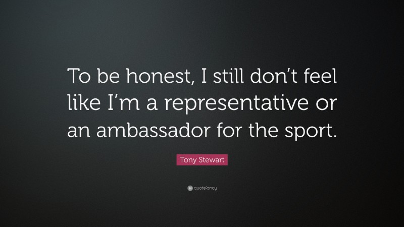 Tony Stewart Quote: “To be honest, I still don’t feel like I’m a representative or an ambassador for the sport.”