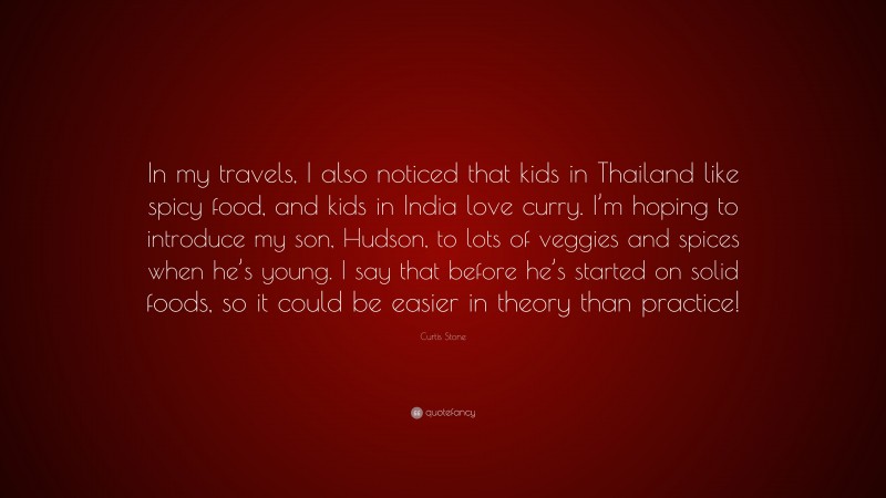 Curtis Stone Quote: “In my travels, I also noticed that kids in Thailand like spicy food, and kids in India love curry. I’m hoping to introduce my son, Hudson, to lots of veggies and spices when he’s young. I say that before he’s started on solid foods, so it could be easier in theory than practice!”