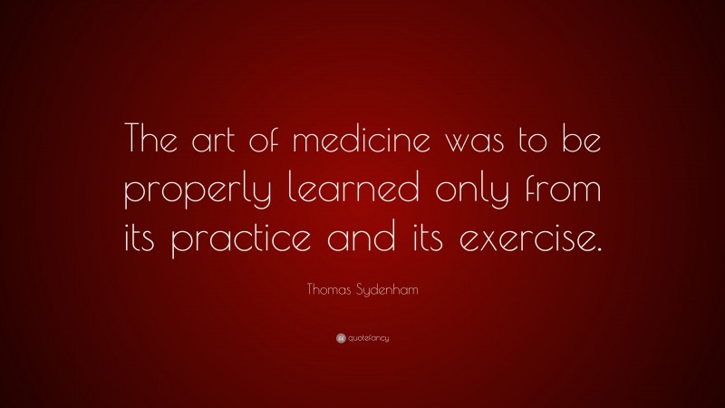 Thomas Sydenham Quote: “The art of medicine was to be properly learned only from its practice and its exercise.”