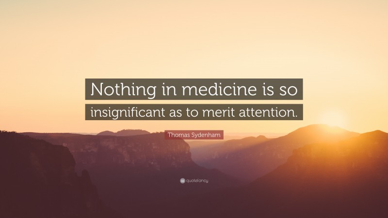 Thomas Sydenham Quote: “Nothing in medicine is so insignificant as to merit attention.”
