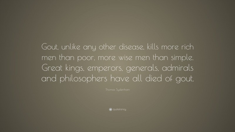 Thomas Sydenham Quote: “Gout, unlike any other disease, kills more rich men than poor, more wise men than simple. Great kings, emperors, generals, admirals and philosophers have all died of gout.”