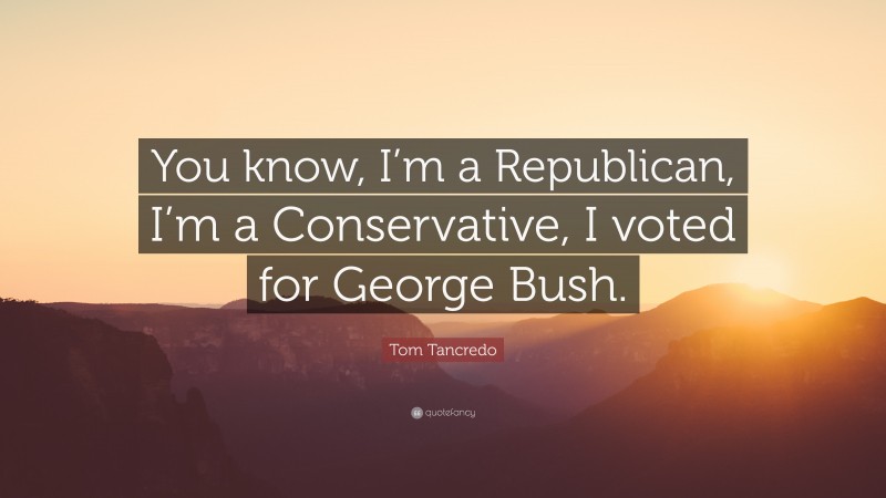 Tom Tancredo Quote: “You know, I’m a Republican, I’m a Conservative, I voted for George Bush.”