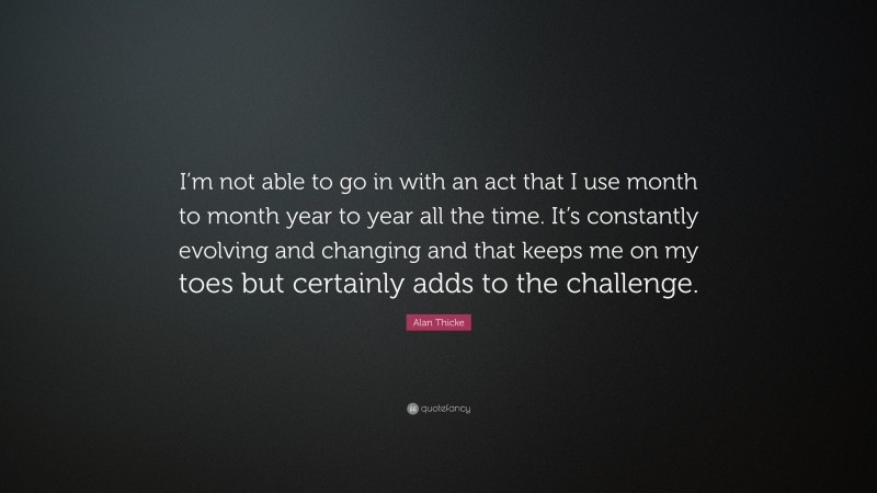 Alan Thicke Quote: “I’m not able to go in with an act that I use month to month year to year all the time. It’s constantly evolving and changing and that keeps me on my toes but certainly adds to the challenge.”