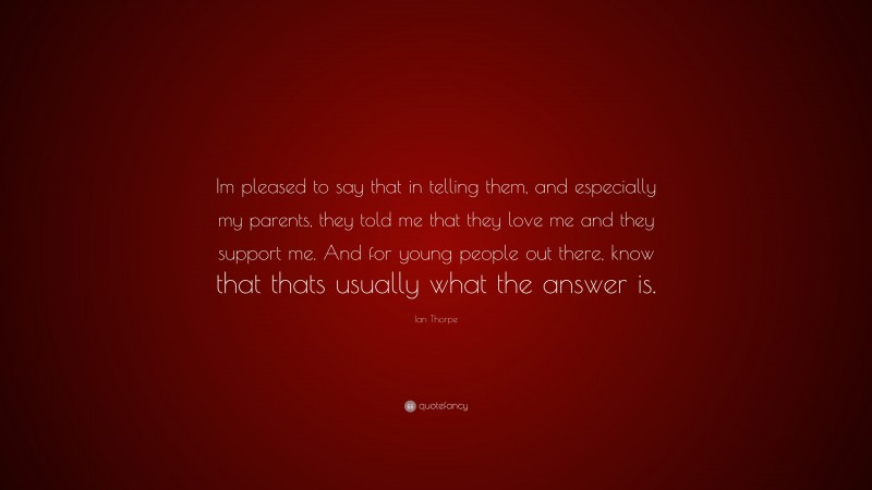 Ian Thorpe Quote: “Im pleased to say that in telling them, and especially my parents, they told me that they love me and they support me. And for young people out there, know that thats usually what the answer is.”