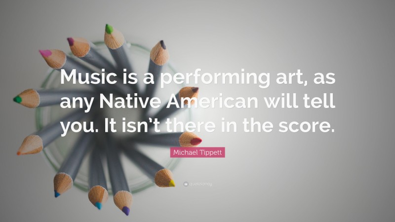 Michael Tippett Quote: “Music is a performing art, as any Native American will tell you. It isn’t there in the score.”