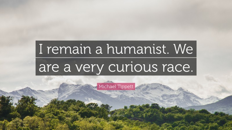 Michael Tippett Quote: “I remain a humanist. We are a very curious race.”