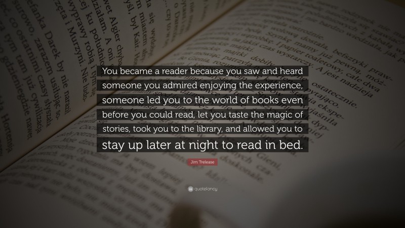 Jim Trelease Quote: “You became a reader because you saw and heard someone you admired enjoying the experience, someone led you to the world of books even before you could read, let you taste the magic of stories, took you to the library, and allowed you to stay up later at night to read in bed.”