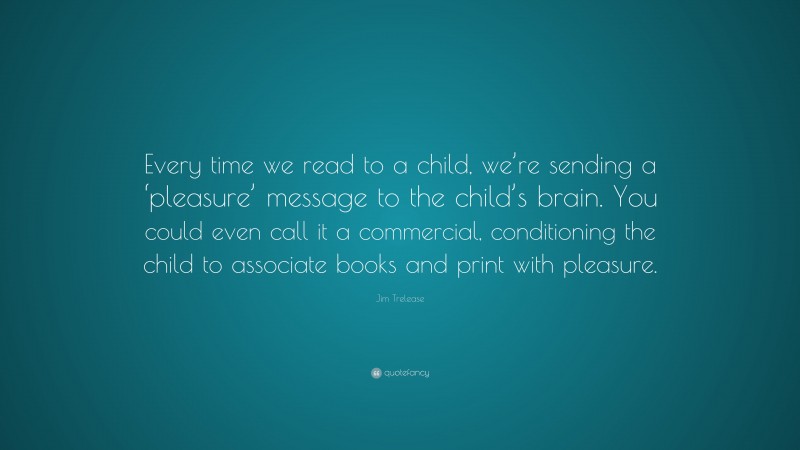 Jim Trelease Quote: “Every time we read to a child, we’re sending a ‘pleasure’ message to the child’s brain. You could even call it a commercial, conditioning the child to associate books and print with pleasure.”
