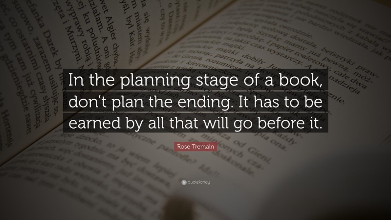 Rose Tremain Quote: “In the planning stage of a book, don’t plan the ending. It has to be earned by all that will go before it.”