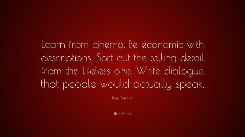 Rose Tremain Quote: “Learn from cinema. Be economic with descriptions. Sort out the telling detail from the lifeless one. Write dialogue that people would actually speak.”