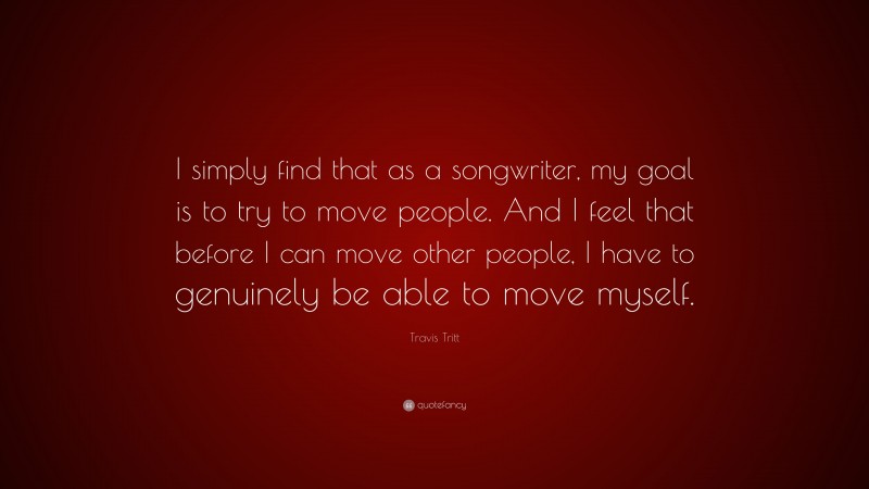 Travis Tritt Quote: “I simply find that as a songwriter, my goal is to try to move people. And I feel that before I can move other people, I have to genuinely be able to move myself.”