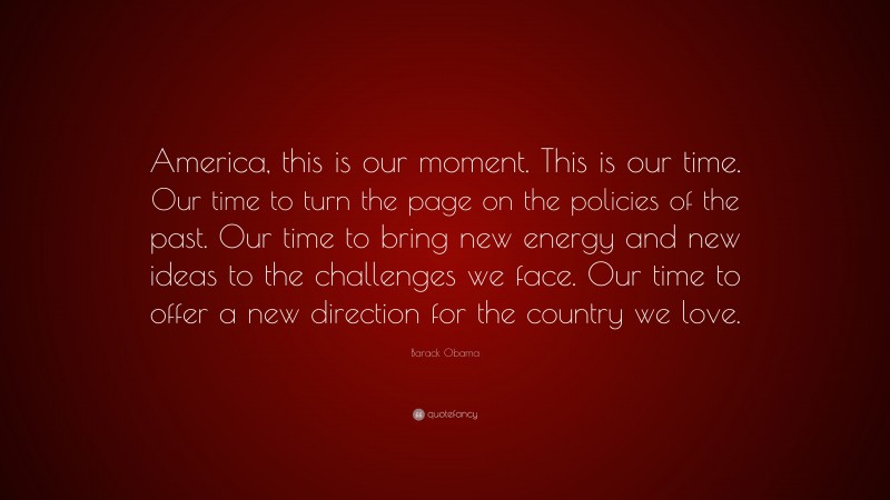Barack Obama Quote: “America, this is our moment. This is our time. Our time to turn the page on the policies of the past. Our time to bring new energy and new ideas to the challenges we face. Our time to offer a new direction for the country we love.”