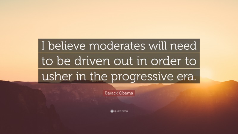 Barack Obama Quote: “I believe moderates will need to be driven out in order to usher in the progressive era.”