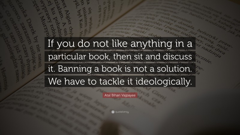 Atal Bihari Vajpayee Quote: “If you do not like anything in a particular book, then sit and discuss it. Banning a book is not a solution. We have to tackle it ideologically.”