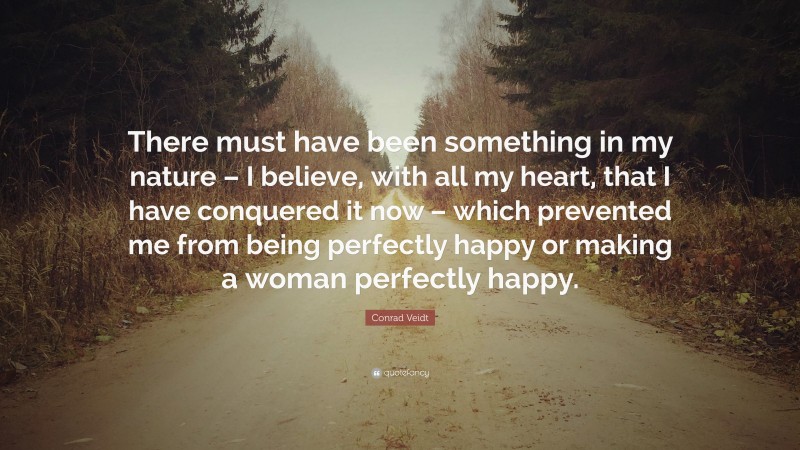 Conrad Veidt Quote: “There must have been something in my nature – I believe, with all my heart, that I have conquered it now – which prevented me from being perfectly happy or making a woman perfectly happy.”