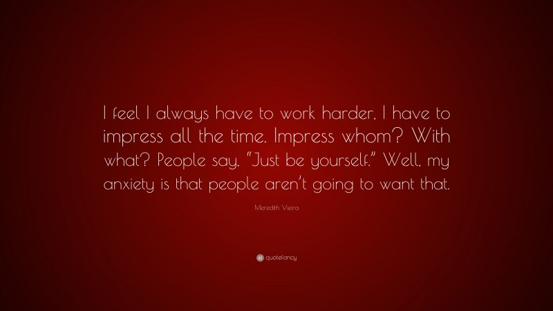 Meredith Vieira Quote: “I feel I always have to work harder, I have to impress all the time. Impress whom? With what? People say, “Just be yourself.” Well, my anxiety is that people aren’t going to want that.”