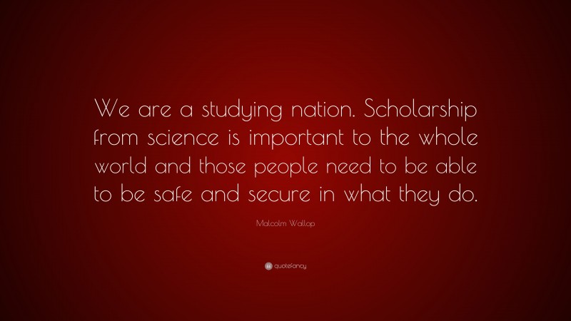 Malcolm Wallop Quote: “We are a studying nation. Scholarship from science is important to the whole world and those people need to be able to be safe and secure in what they do.”