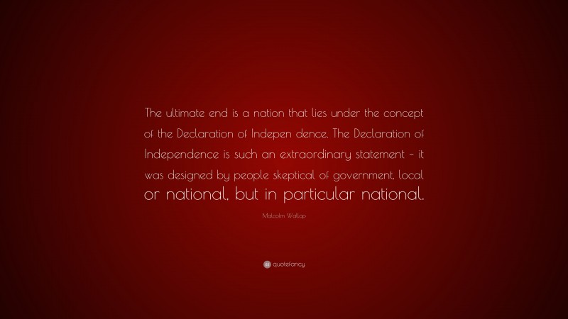 Malcolm Wallop Quote: “The ultimate end is a nation that lies under the concept of the Declaration of Indepen dence. The Declaration of Independence is such an extraordinary statement – it was designed by people skeptical of government, local or national, but in particular national.”