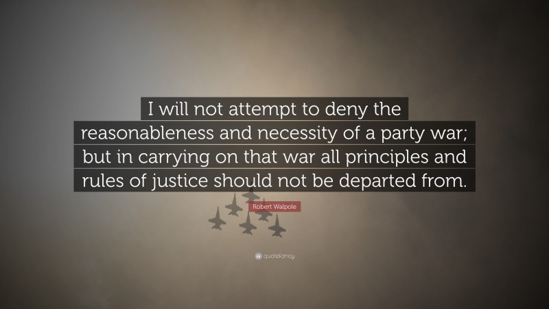 Robert Walpole Quote: “I will not attempt to deny the reasonableness and necessity of a party war; but in carrying on that war all principles and rules of justice should not be departed from.”