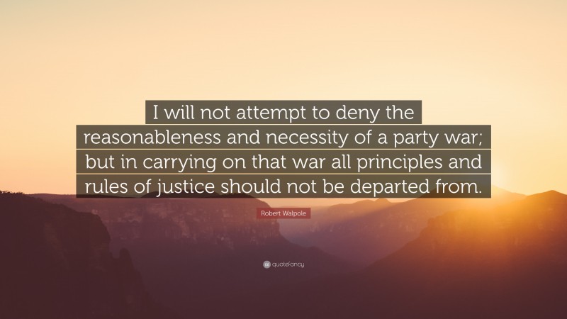 Robert Walpole Quote: “I will not attempt to deny the reasonableness and necessity of a party war; but in carrying on that war all principles and rules of justice should not be departed from.”