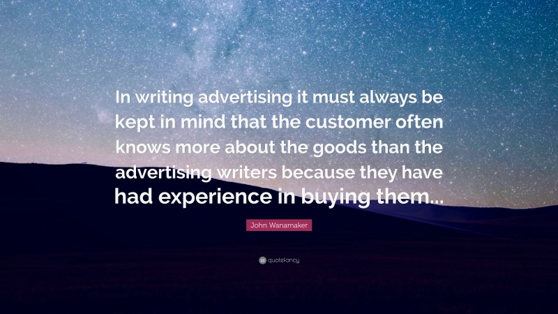 John Wanamaker Quote: “In writing advertising it must always be kept in mind that the customer often knows more about the goods than the advertising writers because they have had experience in buying them...”