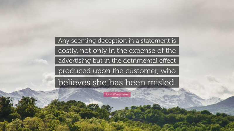 John Wanamaker Quote: “Any seeming deception in a statement is costly, not only in the expense of the advertising but in the detrimental effect produced upon the customer, who believes she has been misled.”