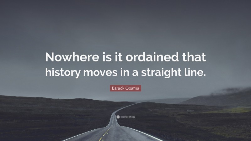 Barack Obama Quote: “Nowhere is it ordained that history moves in a straight line.”