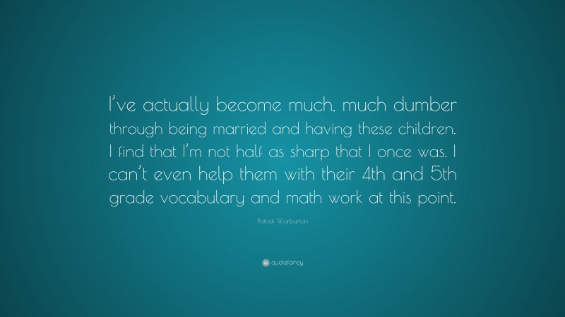 Patrick Warburton Quote: “I’ve actually become much, much dumber through being married and having these children. I find that I’m not half as sharp that I once was. I can’t even help them with their 4th and 5th grade vocabulary and math work at this point.”