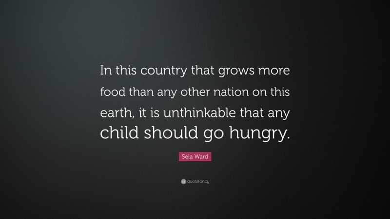 Sela Ward Quote: “In this country that grows more food than any other nation on this earth, it is unthinkable that any child should go hungry.”
