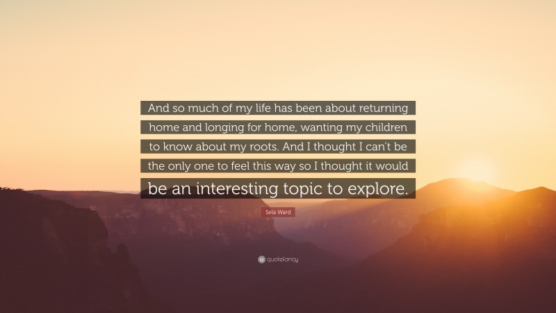 Sela Ward Quote: “And so much of my life has been about returning home and longing for home, wanting my children to know about my roots. And I thought I can’t be the only one to feel this way so I thought it would be an interesting topic to explore.”