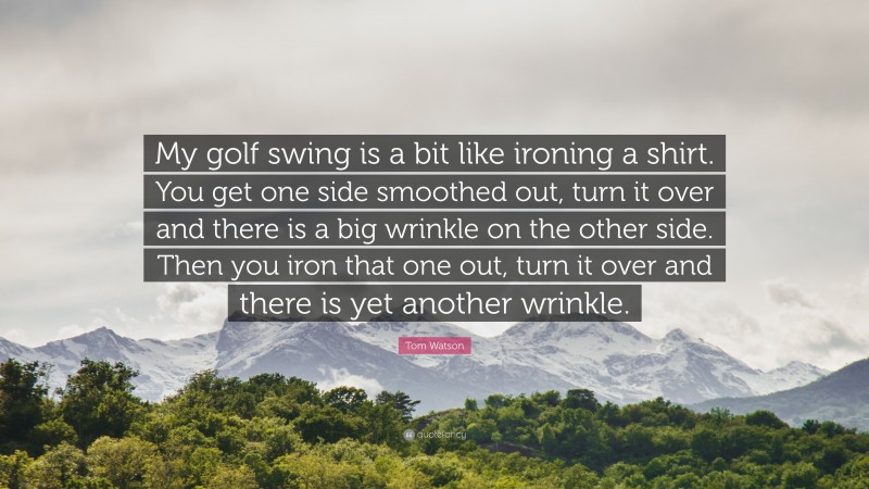 Tom Watson Quote: “My golf swing is a bit like ironing a shirt. You get one side smoothed out, turn it over and there is a big wrinkle on the other side. Then you iron that one out, turn it over and there is yet another wrinkle.”