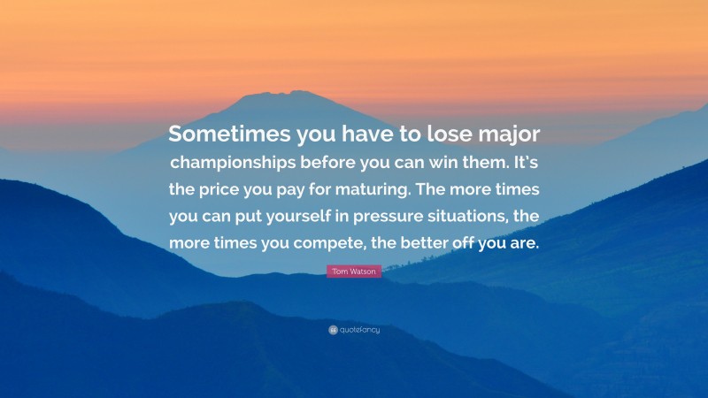 Tom Watson Quote: “Sometimes you have to lose major championships before you can win them. It’s the price you pay for maturing. The more times you can put yourself in pressure situations, the more times you compete, the better off you are.”